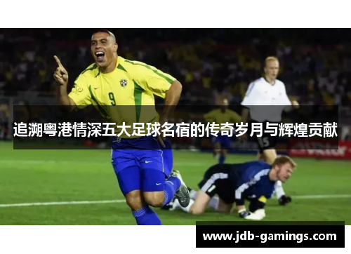 追溯粤港情深五大足球名宿的传奇岁月与辉煌贡献