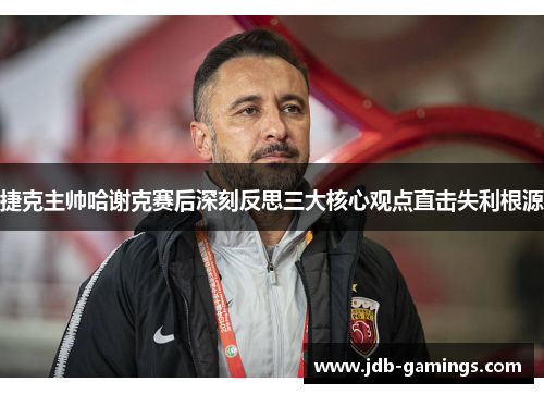 捷克主帅哈谢克赛后深刻反思三大核心观点直击失利根源 捷克主帅哈谢克赛后深刻反思三大核心观点直击失利根源